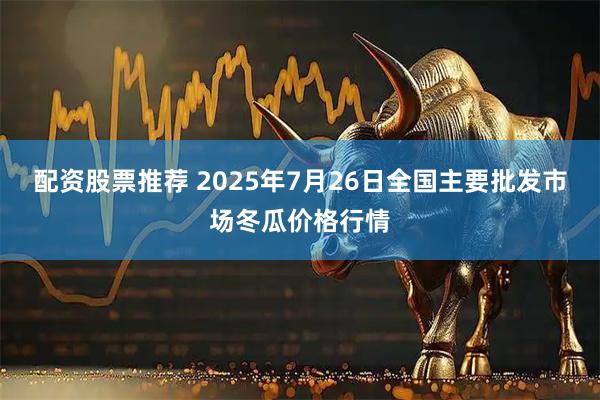 配资股票推荐 2025年7月26日全国主要批发市场冬瓜价格行情
