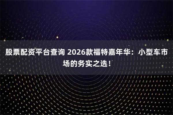 股票配资平台查询 2026款福特嘉年华：小型车市场的务实之选！