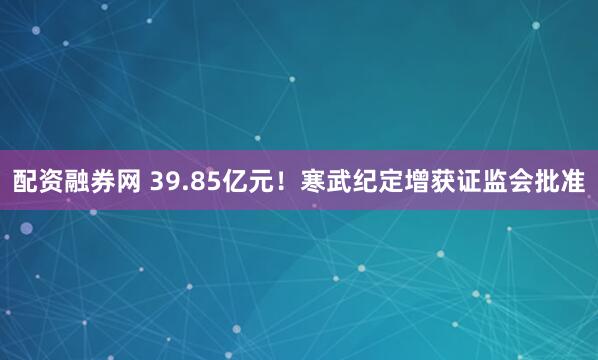 配资融券网 39.85亿元！寒武纪定增获证监会批准