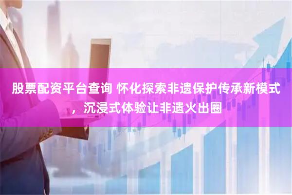 股票配资平台查询 怀化探索非遗保护传承新模式，沉浸式体验让非遗火出圈
