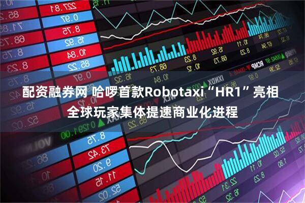 配资融券网 哈啰首款Robotaxi“HR1”亮相 全球玩家集体提速商业化进程