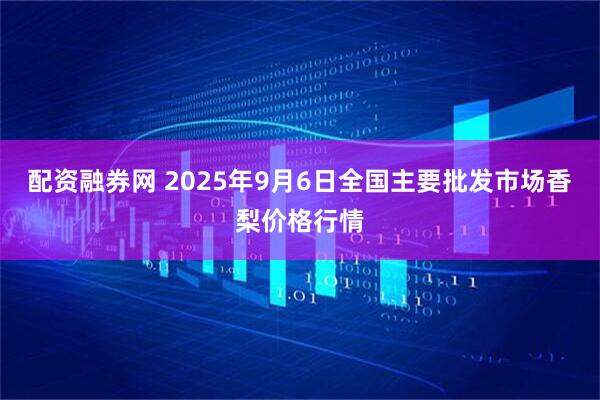 配资融券网 2025年9月6日全国主要批发市场香梨价格行情