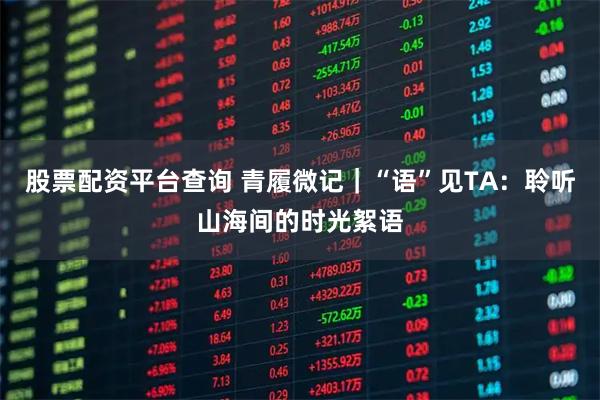 股票配资平台查询 青履微记｜“语”见TA：聆听山海间的时光絮语