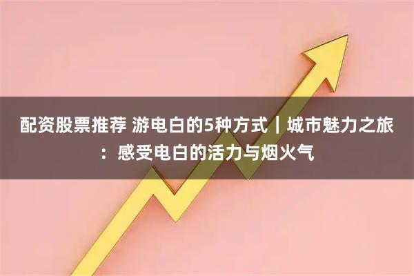 配资股票推荐 游电白的5种方式｜城市魅力之旅：感受电白的活力与烟火气