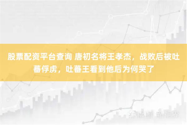 股票配资平台查询 唐初名将王孝杰，战败后被吐蕃俘虏，吐蕃王看到他后为何哭了