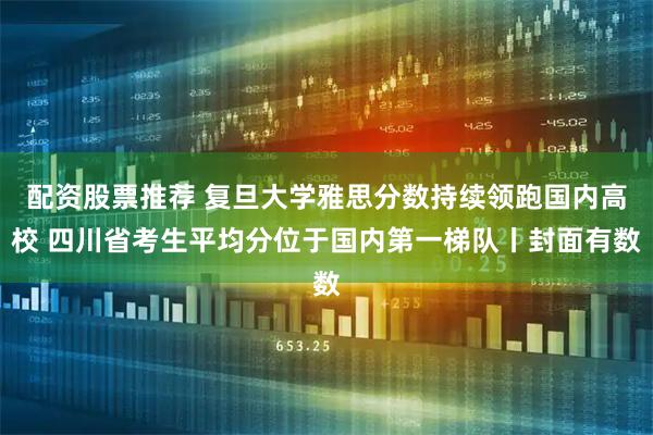 配资股票推荐 复旦大学雅思分数持续领跑国内高校 四川省考生平均分位于国内第一梯队丨封面有数