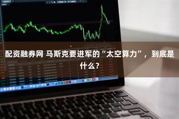 配资融券网 马斯克要进军的“太空算力”，到底是什么？