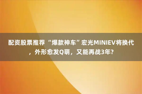 配资股票推荐 “爆款神车”宏光MINIEV将换代，外形愈发Q萌，又能再战3年?