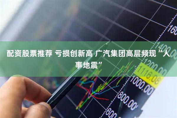 配资股票推荐 亏损创新高 广汽集团高层频现“人事地震”