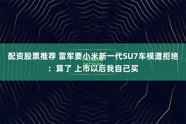 配资股票推荐 雷军要小米新一代SU7车模遭拒绝：算了 上市以后我自己买
