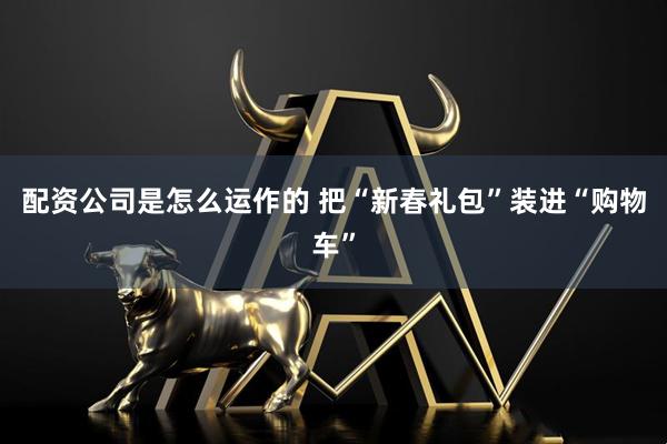 配资公司是怎么运作的 把“新春礼包”装进“购物车”