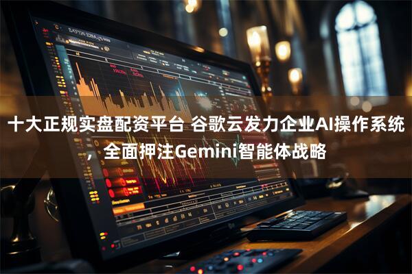 十大正规实盘配资平台 谷歌云发力企业AI操作系统，全面押注Gemini智能体战略