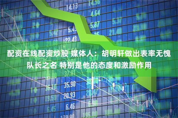 配资在线配资炒股 媒体人：胡明轩做出表率无愧队长之名 特别是他的态度和激励作用