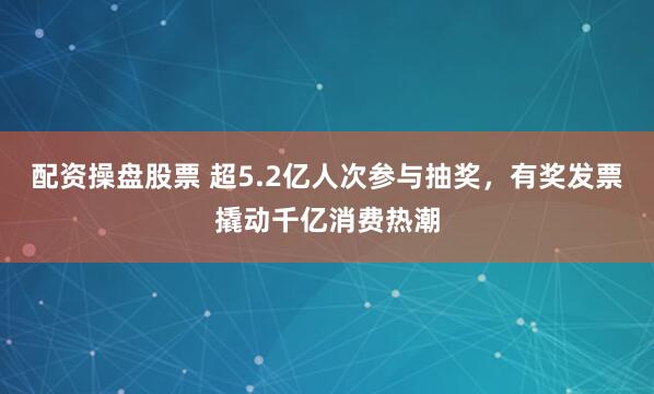 配资操盘股票 超5.2亿人次参与抽奖，有奖发票撬动千亿消费热潮