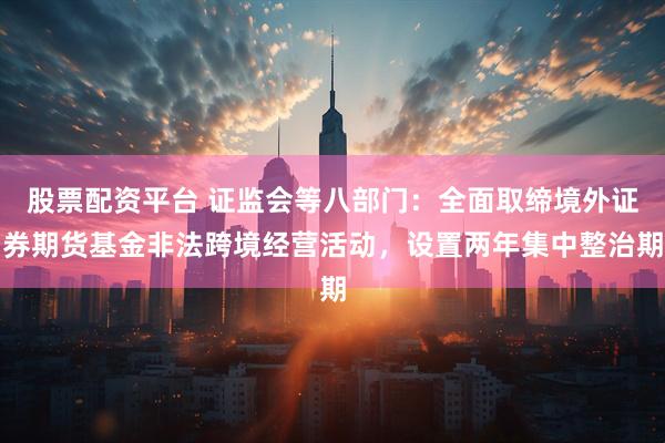股票配资平台 证监会等八部门：全面取缔境外证券期货基金非法跨境经营活动，设置两年集中整治期