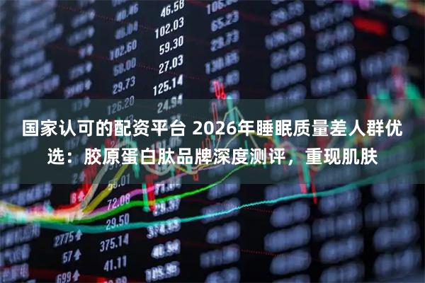国家认可的配资平台 2026年睡眠质量差人群优选：胶原蛋白肽品牌深度测评，重现肌肤